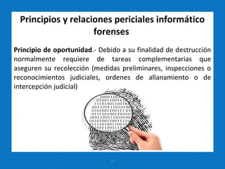 Principios y relaciones periciales informático
forenses
Principio de oportunidad.- Debido a su finalidad de destrucción
normalmente requiere de tareas complementarias que
aseguren su recolección (medidas preliminares, inspecciones o
reconocimientos judiciales, ordenes de allanamiento o de
intercepción judicial)
24
 