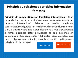 Principios y relaciones periciales informático
forenses
Principio de compatibilización legislativa internacional.- Gran
parte de los contratos particulares celebrados en el marco del
derecho Internacional Privado se realiza mediante
comunicaciones digitales (instrumentos de correo electrónico en
claro o cifrado y certificadas por medido de claves criptográficas
o firmas digitales). Estas actividades no solo devienen en
demandas civiles, comerciales y laborales internacionales, sino
que en algunas oportunidades constituyen delitos tipificados en
la legislación de casa país.
25
 