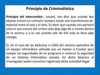 Principio de Criminalística
Principio del intercambio.- Locard, nos dice que cuando dos
objetos entran en contacto siempre existe una transferencia de
material entre el uno y el otro. Es decir que cuando una persona
esta en una escena del crimen esta deja algo de si misma dentro
de la escena, y a su vez cuando sale de ella esta se lleva algo
consigo.
Ej. En el caso de las bitácoras o LOGS del sistema operativo de
un equipo informático utilizado por un Hacker o Cracker para
romper las seguridades de un programa o vulnerar la seguridad
de un Sistema Informático remoto. En dicha bitácora el
investigador podre encontrar registrada dicha actividad ilegal.
27
 