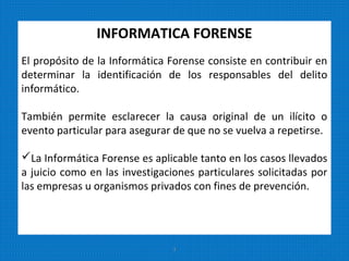 INFORMATICA FORENSE
El propósito de la Informática Forense consiste en contribuir en
determinar la identificación de los responsables del delito
informático.
También permite esclarecer la causa original de un ilícito o
evento particular para asegurar de que no se vuelva a repetirse.
La Informática Forense es aplicable tanto en los casos llevados
a juicio como en las investigaciones particulares solicitadas por
las empresas u organismos privados con fines de prevención.
3
 