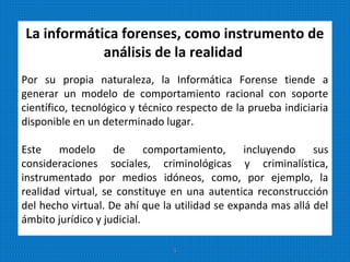 La informática forenses, como instrumento de
análisis de la realidad
Por su propia naturaleza, la Informática Forense tiende a
generar un modelo de comportamiento racional con soporte
científico, tecnológico y técnico respecto de la prueba indiciaria
disponible en un determinado lugar.
Este modelo de comportamiento, incluyendo sus
consideraciones sociales, criminológicas y criminalística,
instrumentado por medios idóneos, como, por ejemplo, la
realidad virtual, se constituye en una autentica reconstrucción
del hecho virtual. De ahí que la utilidad se expanda mas allá del
ámbito jurídico y judicial.
5
 