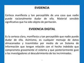 EVIDENCIA
Certeza manifiesta y tan perceptible de una cosa que nadie
puede racionalmente dudar de ella. Material sensible
significativo que ha sido objeto de peritación.
EVIDENCIA DIGITAL
Es la certeza clara, manifiesta y tan perceptible que nadie puede
dudar de ella. Asimismo, es cualquier mensaje de datos
almacenados y trasmitidos por medio de un Sistema de
Información que tengan relación con el hecho indebido que
comprometa gravemente el sistema y que posteriormente guie
a los investigadores al descubrimiento de los incriminados.
6
 