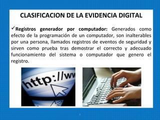 CLASIFICACION DE LA EVIDENCIA DIGITAL
Registros generador por computador: Generados como
efecto de la programación de un computador, son inalterables
por una persona, llamados registros de eventos de seguridad y
sirven como prueba tras demostrar el correcto y adecuado
funcionamiento del sistema o computador que genero el
registro.
8
 