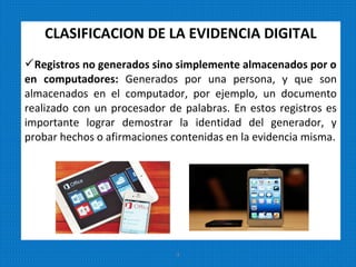 CLASIFICACION DE LA EVIDENCIA DIGITAL
Registros no generados sino simplemente almacenados por o
en computadores: Generados por una persona, y que son
almacenados en el computador, por ejemplo, un documento
realizado con un procesador de palabras. En estos registros es
importante lograr demostrar la identidad del generador, y
probar hechos o afirmaciones contenidas en la evidencia misma.
9
 
