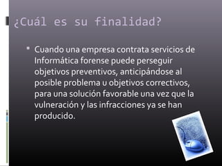 ¿Cuál es su finalidad? 
 Cuando una empresa contrata servicios de 
Informática forense puede perseguir 
objetivos preventivos, anticipándose al 
posible problema u objetivos correctivos, 
para una solución favorable una vez que la 
vulneración y las infracciones ya se han 
producido. 
 