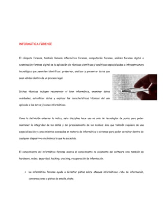 INFORMÁTICA FORENSE 
El cómputo forense, también llamado informática forense, computación forense, análisis forense digital o 
examinación forense digital es la aplicación de técnicas científicas y analíticas especializadas a infraestructura 
tecnológica que permiten identificar, preservar, analizar y presentar datos que 
sean válidos dentro de un proceso legal. 
Dichas técnicas incluyen reconstruir el bien informático, examinar datos 
residuales, autenticar datos y explicar las características técnicas del uso 
aplicado a los datos y bienes informáticos. 
Como la definición anterior lo indica, esta disciplina hace uso no solo de tecnologías de punta para poder 
mantener la integridad de los datos y del procesamiento de los mismos; sino que también requiere de una 
especialización y conocimientos avanzados en materia de informática y sistemas para poder detectar dentro de 
cualquier dispositivo electrónico lo que ha sucedido. 
El conocimiento del informático forense abarca el conocimiento no solamente del software sino también de 
hardware, redes, seguridad, hacking, cracking, recuperación de información. 
➔ La informática forense ayuda a detectar pistas sobre ataques informáticos, robo de información, 
conversaciones o pistas de emails, chats. 
 