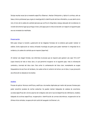 Incluye muchas veces (en un momento específico Observar, Analizar Interpretar y Aplicar la certeza, esto se 
llama criterio profesional que origina la investigación) la identificación del bien informático, su uso dentro de la 
red, el inicio de la cadena de custodia (proceso que verifica la integridad y manejo adecuado de la evidencia), la 
revisión del entorno legal que protege el bien y del apoyo para la toma de decisión con respecto al siguiente paso 
una vez revisados los resultados. 
Preservación 
Este paso incluye la revisión y generación de las imágenes forenses de la evidencia para poder realizar el 
análisis. Dicha duplicación se realiza utilizando tecnología de punta para poder mantener la integridad de la 
evidencia y la cadena de custodia que se requiere (soportes). 
Al realizar una imagen forense, nos referimos al proceso que se requiere para generar una copia “bit-a-bit” 
(copia binaria) de todo el disco duro, el cual permitirá recuperar en el siguiente paso, toda la información 
contenida y borrada del disco duro. Para evitar la contaminación del disco duro, normalmente se ocupan 
bloqueadores de escritura de hardware, los cuales evitan el contacto de lectura con el disco, lo que provocaría 
una alteración no deseada en los medios. 
Análisis 
Proceso de aplicar técnicas científicas y analíticas a los medios duplicados por medio del proceso forense para 
poder encontrar pruebas de ciertas conductas. Se pueden realizar búsquedas de cadenas de caracteres, 
acciones específicas del o de los usuarios de la máquina como son el uso de dispositivos de USB (marca, modelo), 
búsqueda de archivos específicos, recuperación e identificación de correos electrónicos, recuperación de los 
últimos sitios visitados, recuperación del caché del navegador de Internet, etc. 
 