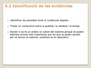 6.2 Identificació de les evidències


 o Identificar les possibles fonts d’ evidències digitals.

 o Trobar un compromís entre la qualitat, la validesa i el temps.

 o Decidir si es fa un anàlisi en calent del sistema perquè és poden
   obtindre proves més importants que les que es poden perdre
   per no tancar el sistema i analitzar-lo en laboratori.
 