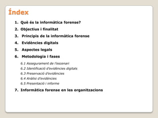 Índex
 1. Què és la informàtica forense?
 2. Objectius i finalitat
 3. Principis de la informàtica forense
 4. Evidències digitals
 5. Aspectes legals
 6. Metodologia i fases
    6.1 Assegurament de l’escenari
    6.2 Identificació d’evidències digitals
    6.3 Preservació d’evidències
    6.4 Anàlisi d’evidències
    6.5 Presentació i informe

 7. Informàtica forense en les organitzacions
 