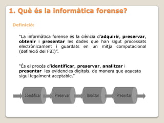 1. Què és la informàtica forense?

 Definició:

   “La informàtica forense és la ciència d’adquirir, preservar,
   obtenir i presentar les dades que han sigut processats
   electrònicament i guardats en un mitja computacional
   (definició del FBI)”.


   “És el procés d’identificar, preservar, analitzar i
   presentar les evidencies digitals, de manera que aquesta
   sigui legalment aceptable.”
 