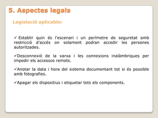 5. Aspectes legals
 Legislació aplicable:


  Establir quin és l'escenari i un perímetre de seguretat amb
 restricció d'accés on solament podran accedir les persones
 autoritzades.

 Desconnexió de la xarxa i les connexions inalàmbriques per
 impedir els accessos remots.

 Anotar la data i hora del sistema documentant tot si és possible
 amb fotografies.

 Apagar els dispositius i etiquetar tots els components.
 