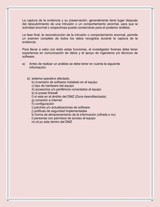 La captura de la evidencia y su preservación, generalmente tiene lugar después
del descubrimiento de una intrusión o un comportamiento anormal, para que la
actividad anormal o sospechosa pueda conservarse para el posterior análisis.

La fase final, la reconstrucción de la intrusión o comportamiento anormal, permite
un examen completo de todos los datos recogidos durante la captura de la
evidencia.

Para llevar a cabo con éxito estas funciones, el investigador forense debe tener
experiencia en comunicación de datos y el apoyo de ingenieros y/o técnicos de
software.

a)    Antes de realizar un análisis se debe tener en cuenta la siguiente
      información:


     a) sistema operativo afectado.
        b) inventario de software instalado en el equipo
        c) tipo de hardware del equipo
        d) accesorios y/o periféricos conectados al equipo
        e) si posee firewall
        f) si esta en el ámbito del DMZ (Zona desmilitarizada)
        g) conexión a internet
        h) configuración
        i) parches y/o actualizaciones de software
        j) políticas de seguridad implementadas
        k) forma de almacenamiento de la información (cifrada o no)
        l) personas con permisos de acceso al equipo
        m) el pc esta dentro del DMZ
 