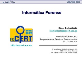 Informática Forense Roger Carhuatocto [email_address] Miembro esCERT-UPC Responsable de Servicios Educacionales (v1.3 – 15.Mayo.2003) C/ Jordi Girona, 29. Edificio Nexus II, 1 B 08034 Barcelona ~ España Tel. (34)934137947 ~ Fax. (34)934137946 