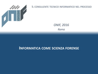 INFORMATICA COME SCIENZA FORENSE
IL CONSULENTE TECNICO INFORMATICO NEL PROCESSO
ONIF, 2016
Roma
 