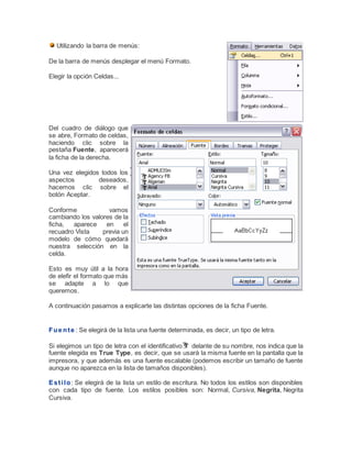 Utilizando la barra de menús:
De la barra de menús desplegar el menú Formato.
Elegir la opción Celdas...

Del cuadro de diálogo que
se abre, Formato de celdas,
haciendo clic sobre la
pestaña Fuente, aparecerá
la ficha de la derecha.
Una vez elegidos todos los
aspectos
deseados,
hacemos clic sobre el
botón Aceptar.
Conforme
vamos
cambiando los valores de la
ficha,
aparece
en
el
recuadro Vista
previa un
modelo de cómo quedará
nuestra selección en la
celda.
Esto es muy útil a la hora
de elefir el formato que más
se adapte a lo que
queremos.
A continuación pasamos a explicarte las distintas opciones de la ficha Fuente.

F u e n t e : Se elegirá de la lista una fuente determinada, es decir, un tipo de letra.
Si elegimos un tipo de letra con el identificativo delante de su nombre, nos indica que la
fuente elegida es True Type, es decir, que se usará la misma fuente en la pantalla que la
impresora, y que además es una fuente escalable (podemos escribir un tamaño de fuente
aunque no aparezca en la lista de tamaños disponibles).
E s t i l o : Se elegirá de la lista un estilo de escritura. No todos los estilos son disponibles
con cada tipo de fuente. Los estilos posibles son: Normal, Cursiva, Negrita, Negrita
Cursiva.

 