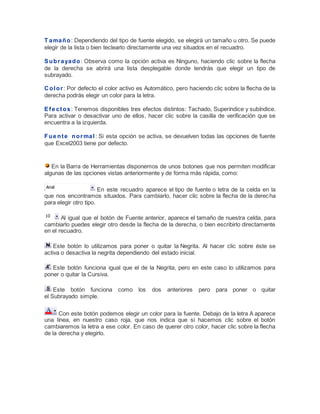 T a ma ñ o : Dependiendo del tipo de fuente elegido, se elegirá un tamaño u otro. Se puede
elegir de la lista o bien teclearlo directamente una vez situados en el recuadro.
S u b r a ya d o : Observa como la opción activa es Ninguno, haciendo clic sobre la flecha
de la derecha se abrirá una lista desplegable donde tendrás que elegir un tipo de
subrayado.
C o l o r : Por defecto el color activo es Automático, pero haciendo clic sobre la flecha de la
derecha podrás elegir un color para la letra.
E f e c t o s : Tenemos disponibles tres efectos distintos: Tachado, Superíndice y subíndice.
Para activar o desactivar uno de ellos, hacer clic sobre la casilla de verificación que se
encuentra a la izquierda.
F u e n t e n o r ma l : Si esta opción se activa, se devuelven todas las opciones de fuente
que Excel2003 tiene por defecto.

En la Barra de Herramientas disponemos de unos botones que nos permiten modificar
algunas de las opciones vistas anteriormente y de forma más rápida, como:
En este recuadro aparece el tipo de fuente o letra de la celda en la
que nos encontramos situados. Para cambiarlo, hacer clic sobre la flecha de la derec ha
para elegir otro tipo.
Al igual que el botón de Fuente anterior, aparece el tamaño de nuestra celda, para
cambiarlo puedes elegir otro desde la flecha de la derecha, o bien escribirlo directamente
en el recuadro.
Este botón lo utilizamos para poner o quitar la Negrita. Al hacer clic sobre éste se
activa o desactiva la negrita dependiendo del estado inicial.
Este botón funciona igual que el de la Negrita, pero en este caso lo utilizamos para
poner o quitar la Cursiva.
Este botón funciona como los
el Subrayado simple.

dos

anteriores

pero para poner o quitar

Con este botón podemos elegir un color para la fuente. Debajo de la letra A aparece
una línea, en nuestro caso roja, que nos indica que si hacemos clic sobre el botón
cambiaremos la letra a ese color. En caso de querer otro color, hacer clic sobre la flecha
de la derecha y elegirlo.

 