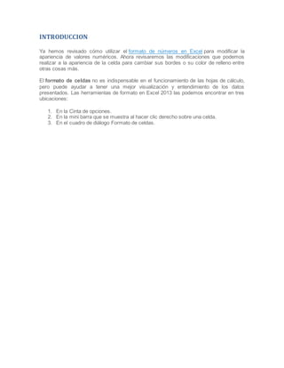 INTRODUCCION
Ya hemos revisado cómo utilizar el formato de números en Excel para modificar la
apariencia de valores numéricos. Ahora revisaremos las modificaciones que podemos
realizar a la apariencia de la celda para cambiar sus bordes o su color de relleno entre
otras cosas más.
El formato de celdas no es indispensable en el funcionamiento de las hojas de cálculo,
pero puede ayudar a tener una mejor visualización y entendimiento de los datos
presentados. Las herramientas de formato en Excel 2013 las podemos encontrar en tres
ubicaciones:
1. En la Cinta de opciones.
2. En la mini barra que se muestra al hacer clic derecho sobre una celda.
3. En el cuadro de diálogo Formato de celdas.

 