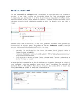 FORMARO DE CELDAS
Ya que el formato de celdas es una funcionalidad muy utilizada en Excel, podremos
acceder a una gran cantidad de comandos desde las tres ubicaciones antes
mencionadas. Los comandos de la Cinta de opciones se encuentran en la ficha Inicio,
repartidos en los grupos Fuente, Alineación y Estilos. También podemos encontrar varios
de estos comandos en la mini barra mostrada al hacer clic derecho sobre una celda o
rango:

Además de la Cinta de opciones y la mini barra, podemos encontrar estas opciones de
configuración de formato dentro del cuadro de diálogo Formato de celdas. Podemos
acceder a este cuadro de diálogo de diferentes maneras:




Haciendo clic en el indicador de cuadro de diálogo de los grupos Fuente o
Alineación de la ficha Inicio.
Haciendo clic derecho sobre una celda y dentro del menú desplegable seleccionar
la opción Formato de celdas.
En la ficha Inicio, dentro del grupo Celdas, pulsar el botón Formato y seleccionar la
opción Formato de celdas.

Además existen comandos de la Cinta de opciones que ofrecen la posibilidad de consultar
más opciones y que nos llevarán a este mismo cuadro de diálogo. Por ejemplo, el
comando Inicio > Alineación > Formato de alineación de celdas abrirá el cuadro de
diálogo Formato de celdas en la sección correspondiente:

 
