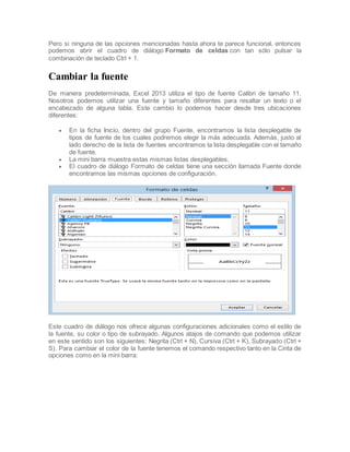 Pero si ninguna de las opciones mencionadas hasta ahora te parece funcional, entonces
podemos abrir el cuadro de diálogo Formato de celdas con tan sólo pulsar la
combinación de teclado Ctrl + 1.

Cambiar la fuente
De manera predeterminada, Excel 2013 utiliza el tipo de fuente Calibri de tamaño 11.
Nosotros podemos utilizar una fuente y tamaño diferentes para resaltar un texto o el
encabezado de alguna tabla. Este cambio lo podemos hacer desde tres ubicaciones
diferentes:





En la ficha Inicio, dentro del grupo Fuente, encontramos la lista desplegable de
tipos de fuente de los cuales podremos elegir la más adecuada. Además, justo al
lado derecho de la lista de fuentes encontramos la lista desplegable con el tamaño
de fuente.
La mini barra muestra estas mismas listas desplegables.
El cuadro de diálogo Formato de celdas tiene una sección llamada Fuente donde
encontramos las mismas opciones de configuración.

Este cuadro de diálogo nos ofrece algunas configuraciones adicionales como el estilo de
la fuente, su color o tipo de subrayado. Algunos atajos de comando que podemos utilizar
en este sentido son los siguientes: Negrita (Ctrl + N), Cursiva (Ctrl + K), Subrayado (Ctrl +
S). Para cambiar el color de la fuente tenemos el comando respectivo tanto en la Cinta de
opciones como en la mini barra:

 