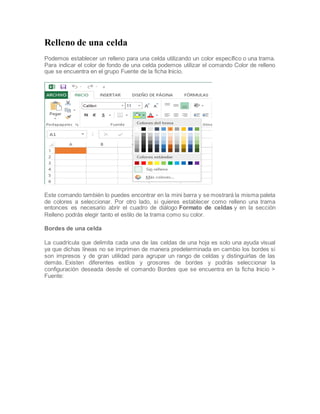 Relleno de una celda
Podemos establecer un relleno para una celda utilizando un color específico o una trama.
Para indicar el color de fondo de una celda podemos utilizar el comando Color de relleno
que se encuentra en el grupo Fuente de la ficha Inicio.

Este comando también lo puedes encontrar en la mini barra y se mostrará la misma paleta
de colores a seleccionar. Por otro lado, si quieres establecer como relleno una trama
entonces es necesario abrir el cuadro de diálogo Formato de celdas y en la sección
Relleno podrás elegir tanto el estilo de la trama como su color.
Bordes de una celda
La cuadrícula que delimita cada una de las celdas de una hoja es solo una ayuda visual
ya que dichas líneas no se imprimen de manera predeterminada en cambio los bordes si
son impresos y de gran utilidad para agrupar un rango de celdas y distinguirlas de las
demás. Existen diferentes estilos y grosores de bordes y podrás seleccionar la
configuración deseada desde el comando Bordes que se encuentra en la ficha Inicio >
Fuente:

 