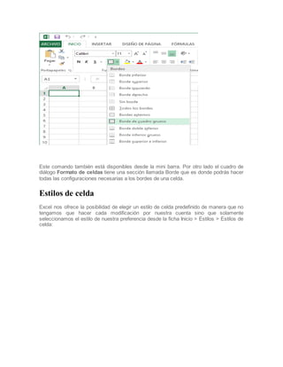 Este comando también está disponibles desde la mini barra. Por otro lado el cuadro de
diálogo Formato de celdas tiene una sección llamada Borde que es donde podrás hacer
todas las configuraciones necesarias a los bordes de una celda.

Estilos de celda
Excel nos ofrece la posibilidad de elegir un estilo de celda predefinido de manera que no
tengamos que hacer cada modificación por nuestra cuenta sino que solamente
seleccionamos el estilo de nuestra preferencia desde la ficha Inicio > Estilos > Estilos de
celda:

 