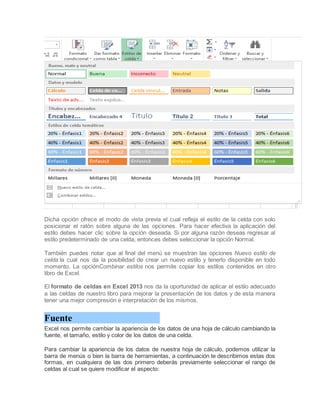Dicha opción ofrece el modo de vista previa el cual refleja el estilo de la celda con solo
posicionar el ratón sobre alguna de las opciones. Para hacer efectiva la aplicación del
estilo debes hacer clic sobre la opción deseada. Si por alguna razón deseas regresar al
estilo predeterminado de una celda, entonces debes seleccionar la opción Normal.
También puedes notar que al final del menú se muestran las opciones Nuevo estilo de
celda la cual nos da la posibilidad de crear un nuevo estilo y tenerlo disponible en todo
momento. La opciónCombinar estilos nos permite copiar los estilos contenidos en otro
libro de Excel.
El formato de celdas en Excel 2013 nos da la oportunidad de aplicar el estilo adecuado
a las celdas de nuestro libro para mejorar la presentación de los datos y de esta manera
tener una mejor compresión e interpretación de los mismos.

Fuente
Excel nos permite cambiar la apariencia de los datos de una hoja de cálculo cambiando la
fuente, el tamaño, estilo y color de los datos de una celda.
Para cambiar la apariencia de los datos de nuestra hoja de cálculo, podemos utilizar la
barra de menús o bien la barra de herramientas, a continuación te describimos estas dos
formas, en cualquiera de las dos primero deberás previamente seleccionar el rango de
celdas al cual se quiere modificar el aspecto:

 