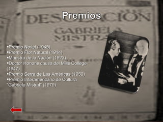 Premio Novel (1945) Premio Flor Natural (1914) Maestra de la Nación (1923) Doctor Honoris causa del Mills College (1947) Premio Serra de Las Américas (1950) Premio Interamericano de Cultura "Gabriela Mistral" (1979) 