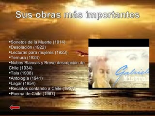 Sonetos de la Muerte (1914) Desolación (1922) Lecturas para mujeres (1923) Ternura (1924) Nubes Blancas y Breve descripción de Chile (1934) Tala (1938) Antología (1941) Lagar (1954) Recados contando a Chile (1957) Poema de Chile (1967) 