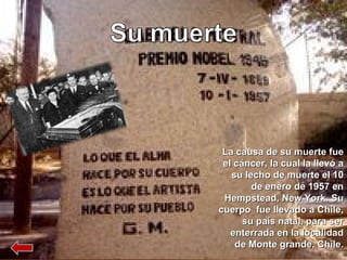 La causa de su muerte fue el cáncer, la cual la llevó a su lecho de muerte el 10 de enero de 1957 en Hempstead, New York. Su cuerpo  fue llevado a Chile, su país natal, para ser enterrada en la localidad de Monte grande, Chile. 