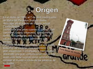 Torre Bauer de Vicuña En el otoño de 1889, el 7 de abril, nació Lucila de María del Perpetuo Socorro Godoy Alcayaga, en el pueblo de Vicuña, actual Cuarta Región. Lucila tenía tres años cuando su padre, Juan Gerónimo Godoy Villanueva, abandonó a la familia. Sin embargo, ella recogió de él la vocación literaria y sus admirados ojos verdes. Petronila Alcayaga, su madre, era una mujer pequeña, de carácter muy sedentario y de gran estabilidad. Conversadora interminable, desarrolló una gran comunicación con su hija, quien más tarde recordó cómo aprendió a conocer el mundo a través de las palabras de su madre. 