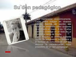 Para mantenerse económicamente, Lucila debía trabajar en diversos lugares. Además de escribir sus versos, se empleaba como ayudante de profesora en liceos. A los 15 años comenzó a trabajar en un liceo de La Compañía, cerca de Vicuña. Como maestra se destacó bastante rápido. Su entusiasmo, su fantasía y la facilidad de comunicación con sus alumnos la caracterizarían como poseedora de un "don pedagógico". 