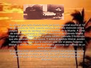 Su primer gran éxito literario fuera del ámbito regional ocurrió el 12 de diciembre de 1914, cuando obtuvo la más alta distinción en los Juegos Florales de Santiago con sus Sonetos de la Muerte. A partir de entonces comenzó a utilizar el seudónimo de Gabriela Mistral. Eligió el nombre Gabriela por el poeta italiano Gabrielle D'Annunzio, que ella admiraba en esa época. Y sobre el apellido Mistral, existen diferentes versiones que lo explican: una, por el poeta Federico Mistral; y otra versión señala que Mistral proviene del nombre de un viento provenzal. El paulatino éxito que comenzaba a rodearla fue empañado con la triste muerte de su padre en 1915. En 1917 fueron publicados 55 poemas suyos en los Libros de Lectura de Manuel Guzmán Maturana. 