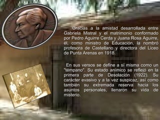 Gracias a la amistad desarrollada entre Gabriela Mistral y el matrimonio conformado por Pedro Aguirre Cerda y Juana Rosa Aguirre, él, como ministro de Educación, la nombró profesora de Castellano y directora del Liceo de Punta Arenas en 1918. En sus versos se define a sí misma como un "témpano". Su estado anímico se reflejó en la primera parte de Desolación (1922). Su carácter evasivo y a la vez suspicaz, así como también su extremada reserva hacia los asuntos personales, llenaron su vida de misterio. 