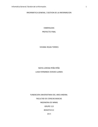 Informática General / Gestión de la Información. 1
INFORMATICA GENERAL / GESTION DE LA INFORMACION
ESMERALDAS
PROYECTO FINAL
VIVIANA ROJAS TORRES
NIDYA LORENA PEÑA PEÑA
LUISA FERNANDA OVIEDO LLANOS
FUNDACION UNIVERSITARIA DEL AREA ANDINA.
FACULTAD DE CIENCIAS BASICAS
INGENIERIA DE MINAS
GRUPO 113
BOGOTA D.C
2015
 