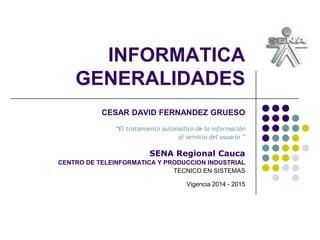 INFORMATICA
GENERALIDADES
CESAR DAVID FERNANDEZ GRUESO
“El tratamiento automático de la información
al servicio del usuario ”
SENA Regional Cauca
CENTRO DE TELEINFORMATICA Y PRODUCCION INDUSTRIAL
TECNICO EN SISTEMAS
Vigencia 2014 - 2015
 