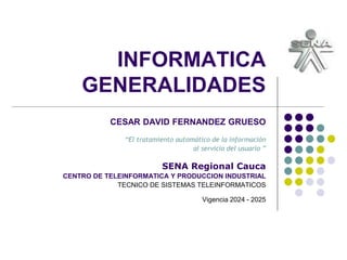 INFORMATICA
GENERALIDADES
CESAR DAVID FERNANDEZ GRUESO
“El tratamiento automático de la información
al servicio del usuario ”
SENA Regional Cauca
CENTRO DE TELEINFORMATICA Y PRODUCCION INDUSTRIAL
TECNICO DE SISTEMAS TELEINFORMATICOS
Vigencia 2024 - 2025
 