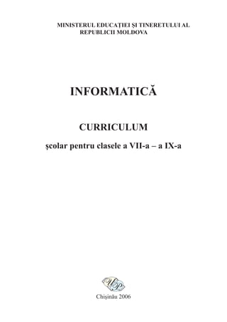 MINISTERUL EDUCAŢIEI ŞI TINERETULUI AL
         REPUBLICII MOLDOVA




      INFORMATICĂ

         CURRICULUM
şcolar pentru clasele a VII-a – a IX-a




              Chişinău 2006
 