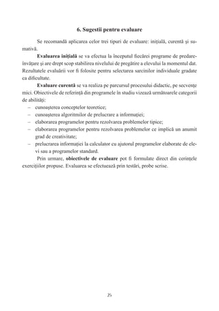 6. Sugestii pentru evaluare

        Se recomandă aplicarea celor trei tipuri de evaluare: iniţială, curentă şi su-
mativă.
        Evaluarea iniţială se va efectua la începutul ﬁecărei programe de predare-
învăţare şi are drept scop stabilirea nivelului de pregătire a elevului la momentul dat.
Rezultatele evaluării vor ﬁ folosite pentru selectarea sarcinilor individuale gradate
ca diﬁcultate.
        Evaluare curentă se va realiza pe parcursul procesului didactic, pe secvenţe
mici. Obiectivele de referinţă din programele în studiu vizează următoarele categorii
de abilităţi:
   – cunoaşterea conceptelor teoretice;
   – cunoaşterea algoritmilor de prelucrare a informaţiei;
   – elaborarea programelor pentru rezolvarea problemelor tipice;
   – elaborarea programelor pentru rezolvarea problemelor ce implică un anumit
      grad de creativitate;
   – prelucrarea informaţiei la calculator cu ajutorul programelor elaborate de ele-
      vi sau a programelor standard.
        Prin urmare, obiectivele de evaluare pot ﬁ formulate direct din cerinţele
exerciţiilor propuse. Evaluarea se efectuează prin testări, probe scrise.




                                          25
 