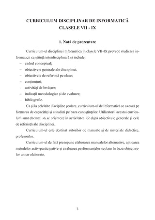 CURRICULUM DISCIPLINAR DE INFORMATICĂ
                                CLASELE VII - IX


                                1. Notă de prezentare

       Curriculum-ul disciplinei Informatica în clasele VII-IX prevede studierea in-
formaticii ca ştiinţă interdisciplinară şi include:
  – cadrul conceptual;
  – obiectivele generale ale disciplinei;
  – obiectivele de referinţă pe clase;
  – conţinuturi;
  – activităţi de învăţare;
  – indicaţii metodologice şi de evaluare;
  – bibliograﬁe.
       Ca şi la celelalte discipline şcolare, curriculum-ul de informatică se axează pe
formarea de capacităţi şi atitudini pe baza cunoştinţelor. Utilizatorii acestui curricu-
lum sunt chemaţi să se orienteze în activitatea lor după obiectivele generale şi cele
de referinţă ale disciplinei.
       Curriculum-ul este destinat autorilor de manuale şi de materiale didactice,
profesorilor.
       Curriculum-ul de faţă presupune elaborarea manualelor alternative, aplicarea
metodelor activ-participative şi evaluarea performanţelor şcolare în baza obiective-
lor unitar elaborate.




                                            3
 