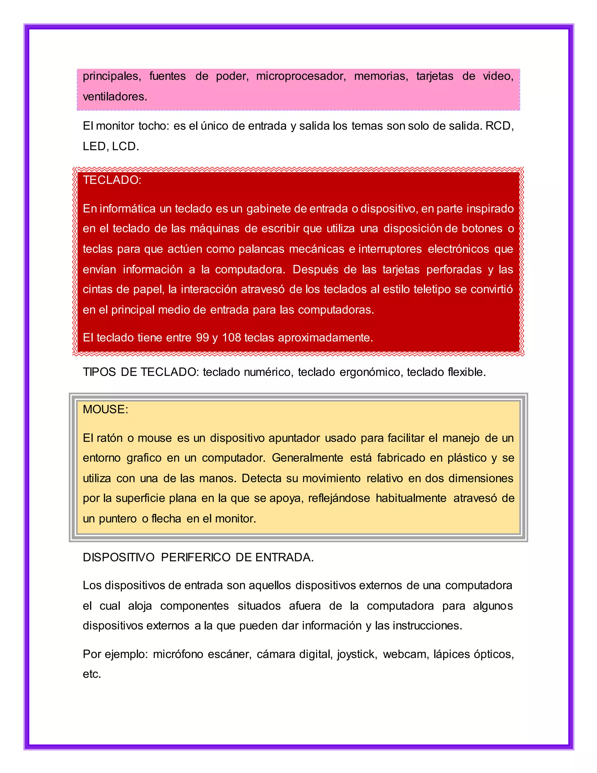 principales, fuentes de poder, microprocesador, memorias, tarjetas de video,
ventiladores.
El monitor tocho: es el único de entrada y salida los temas son solo de salida. RCD,
LED, LCD.
TECLADO:
En informática un teclado es un gabinete de entrada o dispositivo, en parte inspirado
en el teclado de las máquinas de escribir que utiliza una disposición de botones o
teclas para que actúen como palancas mecánicas e interruptores electrónicos que
envían información a la computadora. Después de las tarjetas perforadas y las
cintas de papel, la interacción atravesó de los teclados al estilo teletipo se convirtió
en el principal medio de entrada para las computadoras.
El teclado tiene entre 99 y 108 teclas aproximadamente.
TIPOS DE TECLADO: teclado numérico, teclado ergonómico, teclado flexible.
MOUSE:
El ratón o mouse es un dispositivo apuntador usado para facilitar el manejo de un
entorno grafico en un computador. Generalmente está fabricado en plástico y se
utiliza con una de las manos. Detecta su movimiento relativo en dos dimensiones
por la superficie plana en la que se apoya, reflejándose habitualmente atravesó de
un puntero o flecha en el monitor.
DISPOSITIVO PERIFERICO DE ENTRADA.
Los dispositivos de entrada son aquellos dispositivos externos de una computadora
el cual aloja componentes situados afuera de la computadora para algunos
dispositivos externos a la que pueden dar información y las instrucciones.
Por ejemplo: micrófono escáner, cámara digital, joystick, webcam, lápices ópticos,
etc.
 