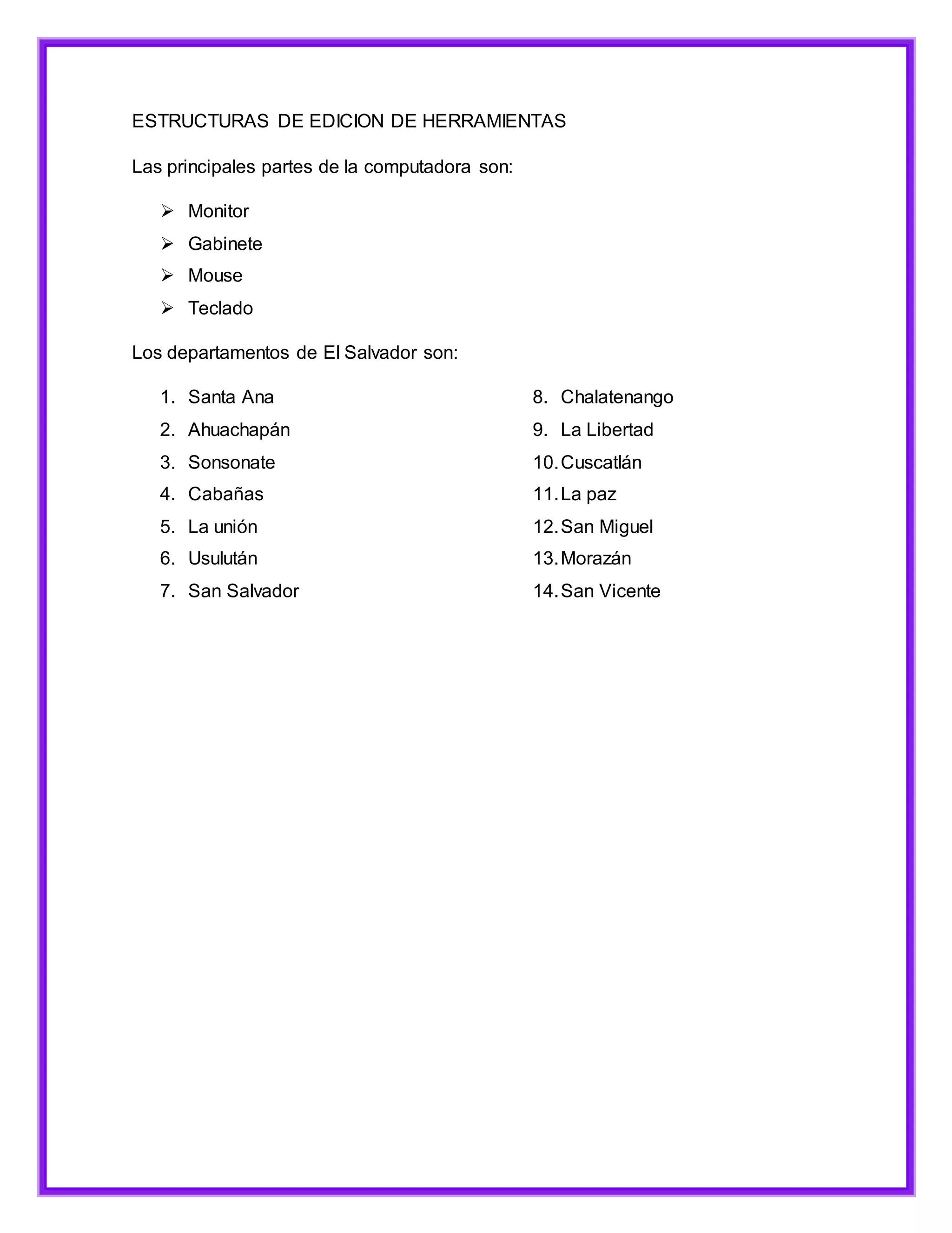 ESTRUCTURAS DE EDICION DE HERRAMIENTAS
Las principales partes de la computadora son:
 Monitor
 Gabinete
 Mouse
 Teclado
Los departamentos de El Salvador son:
1. Santa Ana
2. Ahuachapán
3. Sonsonate
4. Cabañas
5. La unión
6. Usulután
7. San Salvador
8. Chalatenango
9. La Libertad
10.Cuscatlán
11.La paz
12.San Miguel
13.Morazán
14.San Vicente
 