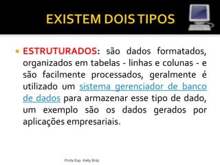  ESTRUTURADOS: são dados formatados,
organizados em tabelas - linhas e colunas - e
são facilmente processados, geralmente é
utilizado um sistema gerenciador de banco
de dados para armazenar esse tipo de dado,
um exemplo são os dados gerados por
aplicações empresariais.
Profa Esp. Kelly Bráz
 