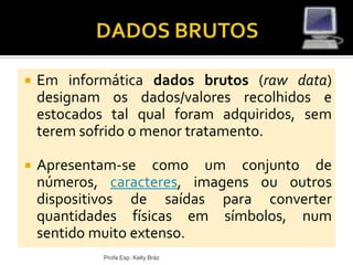  Em informática dados brutos (raw data)
designam os dados/valores recolhidos e
estocados tal qual foram adquiridos, sem
terem sofrido o menor tratamento.
 Apresentam-se como um conjunto de
números, caracteres, imagens ou outros
dispositivos de saídas para converter
quantidades físicas em símbolos, num
sentido muito extenso.
Profa Esp. Kelly Bráz
 
