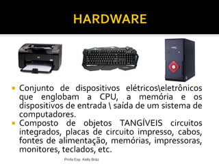  Conjunto de dispositivos elétricoseletrônicos
que englobam a CPU, a memória e os
dispositivos de entrada  saída de um sistema de
computadores.
 Composto de objetos TANGÍVEIS circuitos
integrados, placas de circuito impresso, cabos,
fontes de alimentação, memórias, impressoras,
monitores, teclados, etc.
Profa Esp. Kelly Bráz
 