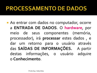  Ao entrar com dados no computador, ocorre
a ENTRADA DE DADOS. O hardware, por
meio de seus componentes (memória,
processador), irá processar estes dados , e
dar um retorno para o usuário através
das SAÍDAS DE INFORMAÇÕES. A partir
destas informações, o usuário adquire
o Conhecimento.
Profa Esp. Kelly Bráz
 