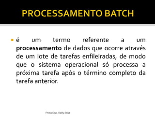  é um termo referente a um
processamento de dados que ocorre através
de um lote de tarefas enfileiradas, de modo
que o sistema operacional só processa a
próxima tarefa após o término completo da
tarefa anterior.
Profa Esp. Kelly Bráz
 