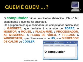 Profa Esp. Kelly Bráz
O computador não é um cérebro eletrônico . Ele só faz
exatamente o que lhe foi ensinado.
Os equipamentos que compõem um computador básico são:
o GABINETE, que também é chamado de TORRE, o
MONITOR, o MOUSE, a PLACA-MÃE, o PROCESSADOR,
AS MEMÓRIAS, a PLACA DE VÍDEO, o TECLADO o
WINCHESTER, que chamaremos de HD, e o DISSIPADOR
DE CALOR ou COOLER.
 