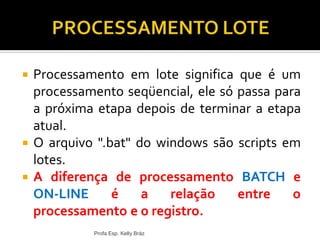  Processamento em lote significa que é um
processamento seqüencial, ele só passa para
a próxima etapa depois de terminar a etapa
atual.
 O arquivo ".bat" do windows são scripts em
lotes.
 A diferença de processamento BATCH e
ON-LINE é a relação entre o
processamento e o registro.
Profa Esp. Kelly Bráz
 
