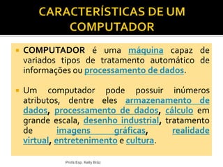  COMPUTADOR é uma máquina capaz de
variados tipos de tratamento automático de
informações ou processamento de dados.
 Um computador pode possuir inúmeros
atributos, dentre eles armazenamento de
dados, processamento de dados, cálculo em
grande escala, desenho industrial, tratamento
de imagens gráficas, realidade
virtual, entretenimento e cultura.
Profa Esp. Kelly Bráz
 