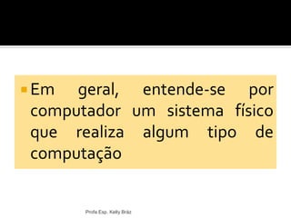  Em geral, entende-se por
computador um sistema físico
que realiza algum tipo de
computação
Profa Esp. Kelly Bráz
 